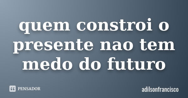 quem constroi o presente nao tem medo do futuro... Frase de adilsonfrancisco.