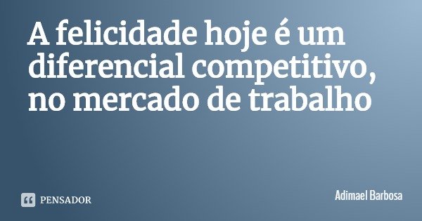 A felicidade hoje é um diferencial competitivo, no mercado de trabalho... Frase de Adimael Barbosa.