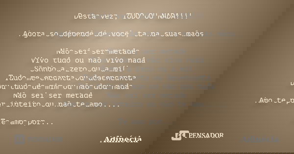 Desta vez, TUDO OU NADA!!! Agora so depende de você, ta na suas mãos. Não sei ser metade Vivo tudo ou não vivo nada Sonho a zero ou a mil Tudo me encanta ou des... Frase de Adinécia.