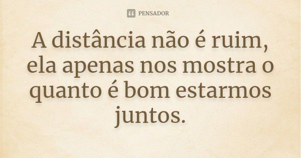 A distância não é ruim, ela apenas nos mostra o quanto é bom estarmos juntos.