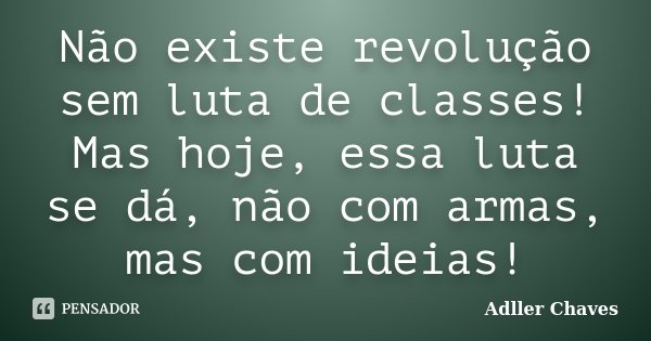 Não existe revolução sem luta de classes! Mas hoje, essa luta se dá, não com armas, mas com ideias!... Frase de Adller Chaves.