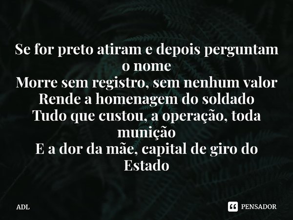 ⁠Se for preto atiram e depois perguntam o nome
Morre sem registro, sem nenhum valor
Rende a homenagem do soldado
Tudo que custou, a operação, toda munição
E a d... Frase de ADL.