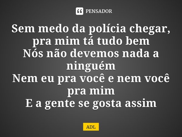 ⁠Sem medo da polícia chegar, pra mim tá tudo bem
Nós não devemos nada a ninguém
Nem eu pra você e nem você pra mim
E a gente se gosta assim... Frase de ADL.