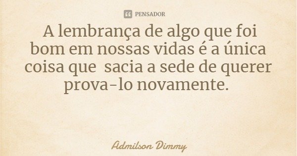 A lembrança de algo que foi bom em nossas vidas é a única coisa que sacia a sede de querer prova-lo novamente.... Frase de Admilson Dimmy.