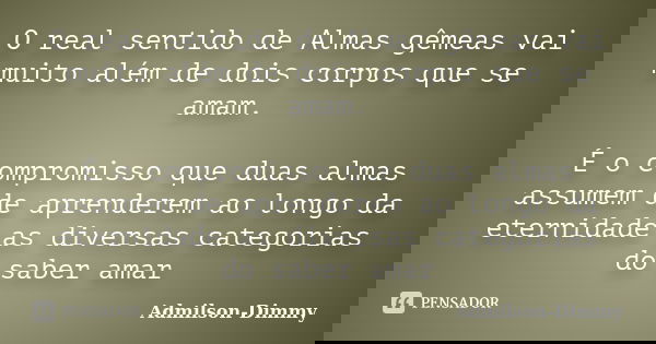 O real sentido de Almas gêmeas vai muito além de dois corpos que se amam. É o compromisso que duas almas assumem de aprenderem ao longo da eternidade as diversa... Frase de Admilson-Dimmy.