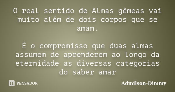 O real sentido de Almas gêmeas vai muito além de dois corpos que se amam. É o compromisso que duas almas assumem de aprenderem ao longo da eternidade as diversa... Frase de Admilson-Dimmy.