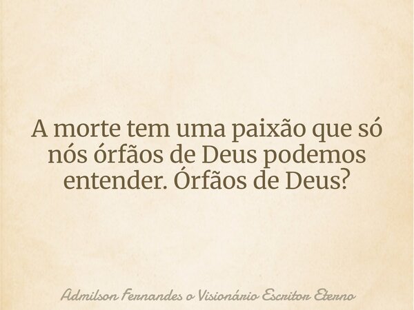 A morte tem uma paixão que só nós órfãos de Deus podemos entender. Órfãos de Deus?... Frase de Admilson Fernandes o Visionário Escritor Eterno.