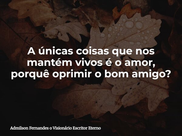 A únicas coisas que nos mantém vivos é o amor, porquê oprimir o bom amigo?... Frase de Admilson Fernandes o Visionário Escritor Eterno.