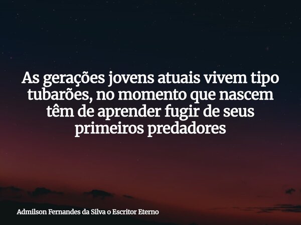As gerações jovens atuais vivem tipo tubarões, no momento que nascem têm de aprender fugir de seus primeiros predadores... Frase de Admilson Fernandes da Silva o Escritor Eterno.