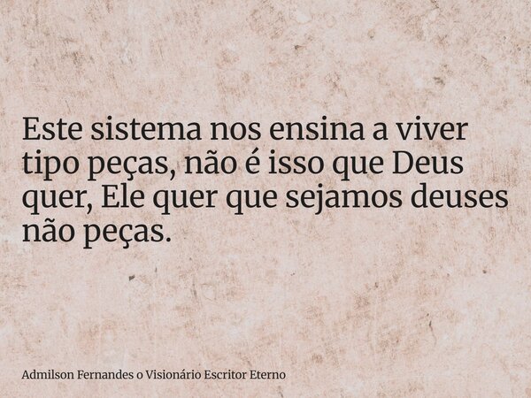 Este sistema nos ensina a viver tipo peças, não é isso que Deus quer, Ele quer que sejamos deuses não peças.... Frase de Admilson Fernandes o Visionário Escritor Eterno.