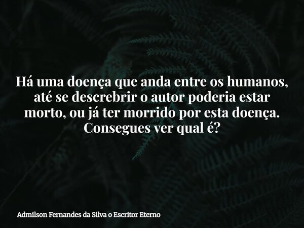 Há uma doença que anda entre os humanos, até se descrebrir o autor poderia estar morto, ou já ter morrido por esta doença. Consegues ver qual é?... Frase de Admilson Fernandes da Silva o Escritor Eterno.