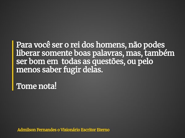 Para você ser o rei dos homens, não podes liberar somente boas palavras, mas, também ser bom em todas as questões, ou pelo menos saber fugir delas. Tome nota!... Frase de Admilson Fernandes o Visionário Escritor Eterno.