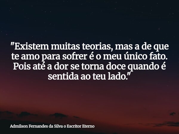 "Existem muitas teorias, mas a de que te amo para sofrer é o meu único fato. Pois até a dor se torna doce quando é sentida ao teu lado."... Frase de Admilson Fernandes da Silva o Escritor Eterno.