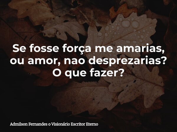 Se fosse força me amarias, ou amor, nao desprezarias? O que fazer?... Frase de Admilson Fernandes o Visionário Escritor Eterno.