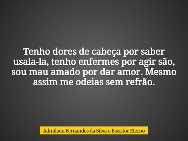 Tenho dores de cabeça por saber usala-la, tenho enfermes por agir são, sou mau amado por dar amor. Mesmo assim me odeias sem refrão.... Frase de Admilson Fernandes da Silva o Escritor Eterno.