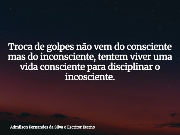 Troca de golpes não vem do consciente mas do inconsciente, tentem viver uma vida consciente para disciplinar o incosciente.... Frase de Admilson Fernandes da Silva o Escritor Eterno.