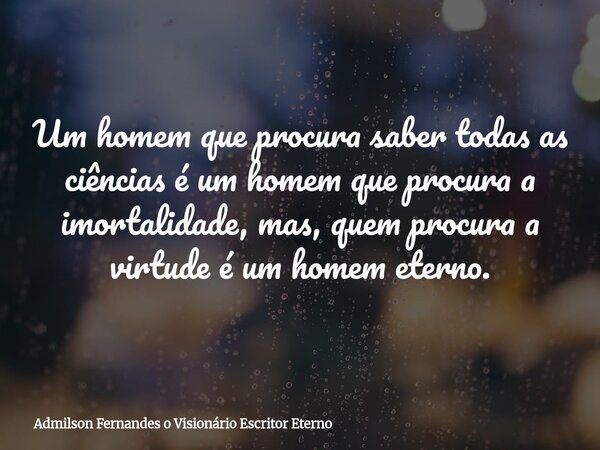 Um homem que procura saber todas as ciências é um homem que procura a imortalidade, mas, quem procura a virtude é um homem eterno.... Frase de Admilson Fernandes o Visionário Escritor Eterno.