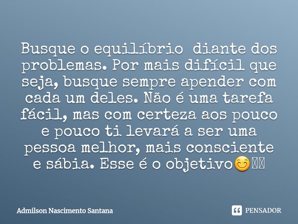 ⁠Busque o equilíbrio diante dos problemas. Por mais difícil que seja, busque sempre apender com cada um deles. Não é uma tarefa fácil, mas com certeza aos pouco... Frase de Admilson Nascimento Santana.