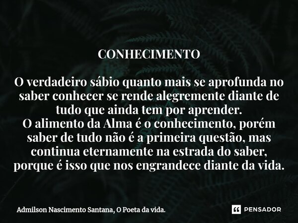 ⁠CONHECIMENTO O verdadeiro sábio quanto mais se aprofunda no saber conhecer se rende alegremente diante de tudo que ainda tem por aprender. O alimento da Alma é... Frase de Admilson Nascimento Santana, O Poeta da vida..