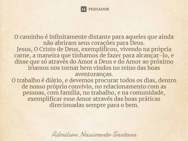 ⁠O caminho é infinitamente distante para aqueles que ainda não abriram seus corações para Deus.
Jesus, O Cristo de Deus, exemplificou, vivendo na própria carne,... Frase de Admilson Nascimento Santana.