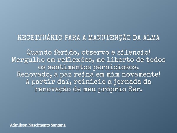 RECEITUÁRIO PARA A MANUTENÇÃO DA ALMA Quando ferido, observo e silencio! Mergulho em reflexões, me liberto de todos os sentimentos perniciosos. Renovado, a paz ... Frase de Admilson Nascimento Santana.