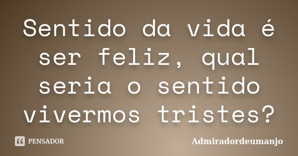 Sentido da vida é ser feliz, qual seria o sentido vivermos tristes?... Frase de Admiradordeumanjo.