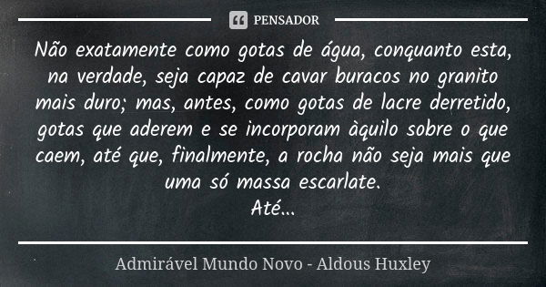 Não exatamente como gotas de água, conquanto esta, na verdade, seja capaz de cavar buracos no granito mais duro; mas, antes, como gotas de lacre derretido, gota... Frase de Admirável Mundo Novo - Aldous Huxley.