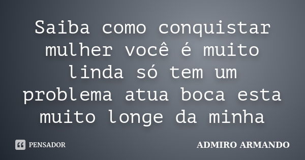 Saiba como conquistar mulher você é muito linda só tem um problema atua boca esta muito longe da minha... Frase de ADMIRO ARMANDO.