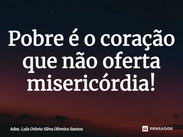 Pobre é o coração que não oferta misericórdia!... Frase de Adm. Luís Otávio Silva Oliveira Santos.