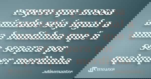 espero que nossa amizade seja igual a uma bundinha que ñ se separa por qualquer merdinha... Frase de admorsantos.