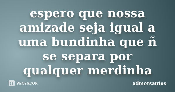 espero que nossa amizade seja igual a uma bundinha que ñ se separa por qualquer merdinha... Frase de admorsantos.