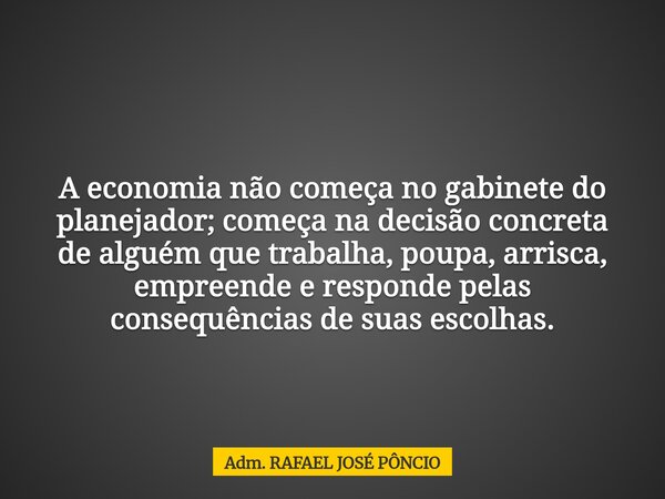A economia não começa no gabinete do planejador; começa na decisão concreta de alguém que trabalha, poupa, arrisca, empreende e responde pelas consequências de ... Frase de Adm. RAFAEL JOSÉ PÔNCIO.