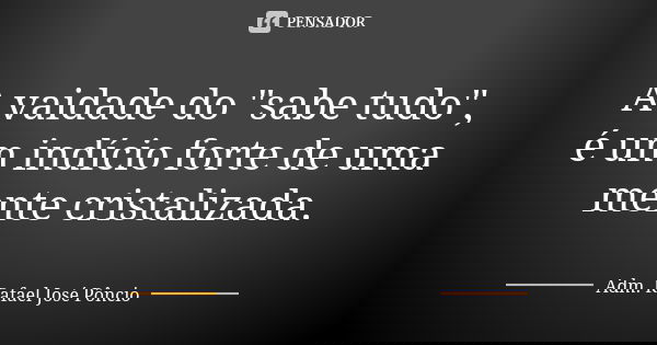 A vaidade do "sabe tudo", é um indício forte de uma mente cristalizada.... Frase de Adm. Rafael José Pôncio.