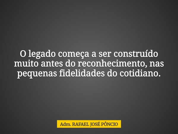 O legado começa a ser construído muito antes do reconhecimento, nas pequenas fidelidades do cotidiano.... Frase de Adm. RAFAEL JOSÉ PÔNCIO.