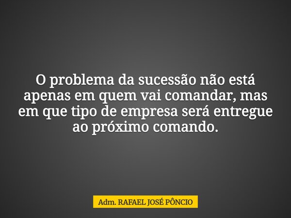 O problema da sucessão não está apenas em quem vai comandar, mas em que tipo de empresa será entregue ao próximo comando.... Frase de Adm. RAFAEL JOSÉ PÔNCIO.