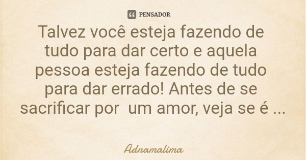 Talvez você esteja fazendo de tudo para dar certo e aquela pessoa esteja fazendo de tudo para dar errado! Antes de se sacrificar por um amor, veja se é amada de... Frase de Adnamalima.