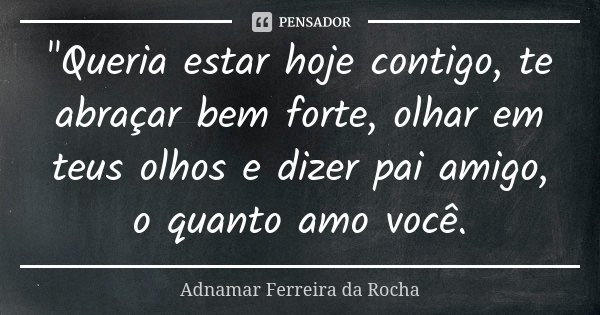 "Queria estar hoje contigo, te abraçar bem forte, olhar em teus olhos e dizer pai amigo, o quanto amo você.... Frase de Adnamar Ferreira da Rocha.