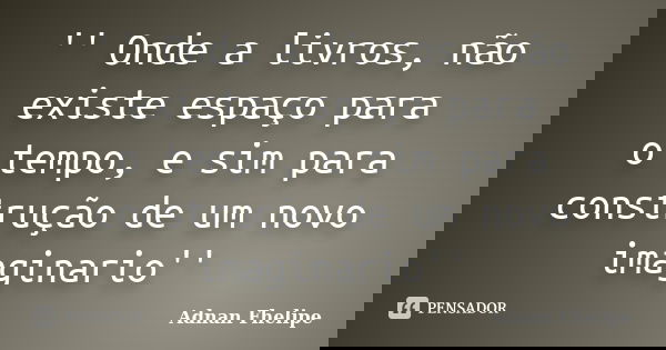 '' Onde a livros, não existe espaço para o tempo, e sim para construção de um novo imaginario''... Frase de Adnan Fhelipe.