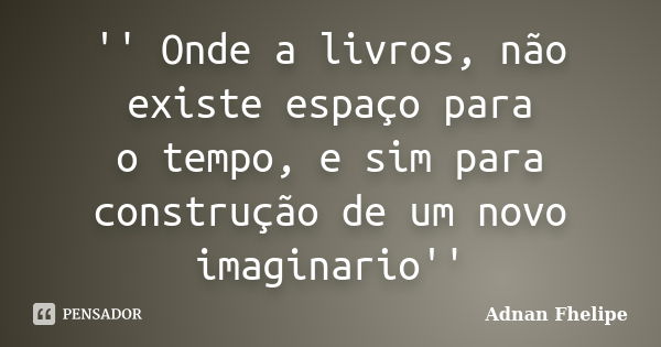 '' Onde a livros, não existe espaço para o tempo, e sim para construção de um novo imaginario''... Frase de Adnan Fhelipe.