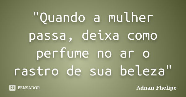 "Quando a mulher passa, deixa como perfume no ar o rastro de sua beleza"... Frase de Adnan Fhelipe.