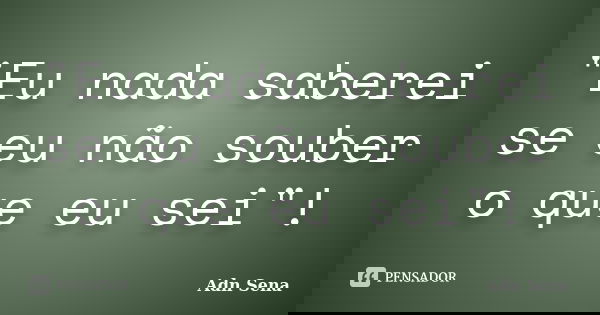 "Eu nada saberei se eu não souber o que eu sei"!... Frase de Adn Sena.