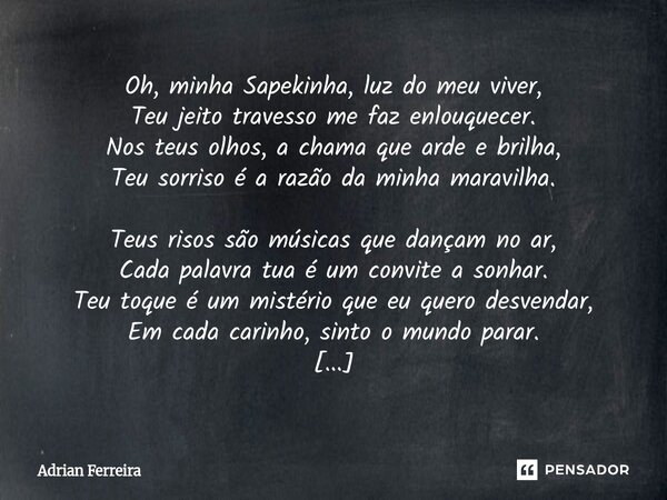 Oh, minha Sapekinha, luz do meu viver, Teu jeito travesso me faz enlouquecer. Nos teus olhos, a chama que arde e brilha, Teu sorriso é a razão da minha maravil... Frase de AD.