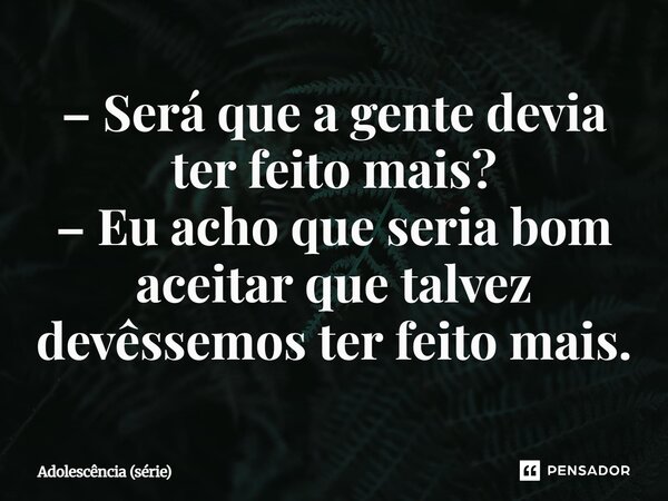 ⁠– Será que a gente devia ter feito mais? – Eu acho que seria bom aceitar que talvez devêssemos ter feito mais.... Frase de Adolescência (série).
