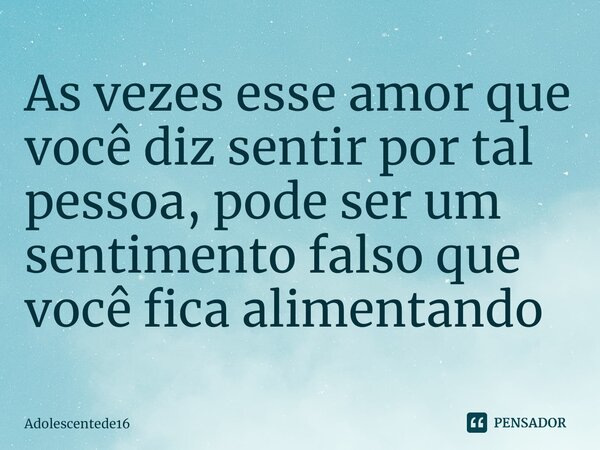 As vezes esse amor que você diz sentir por tal pessoa, pode ser um sentimento falso que você fica alimentando ⁠... Frase de Adolescentede16.
