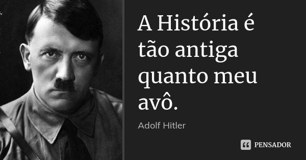 A História é tão antiga quanto meu avô.... Frase de Adolf Hitler.