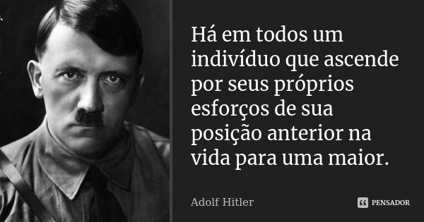 Há em todos um indivíduo que ascende por seus próprios esforços de sua posição anterior na vida para uma maior.... Frase de Adolf Hitler.