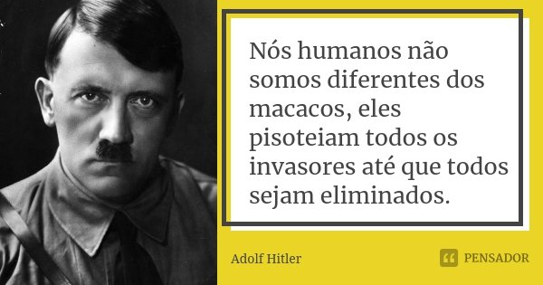 Nós humanos não somos diferentes dos macacos, eles pisoteiam todos os invasores até que todos sejam eliminados.... Frase de Adolf Hitler.