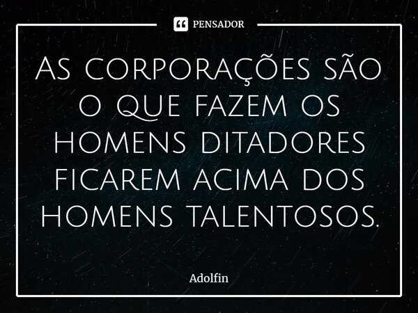 ⁠As corporações são o que fazem os homens ditadores ficarem acima dos homens talentosos.... Frase de Adolfin.
