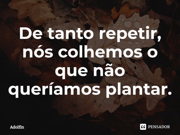 ⁠De tanto repetir, nós colhemos o que não queríamos plantar.... Frase de Adolfin.