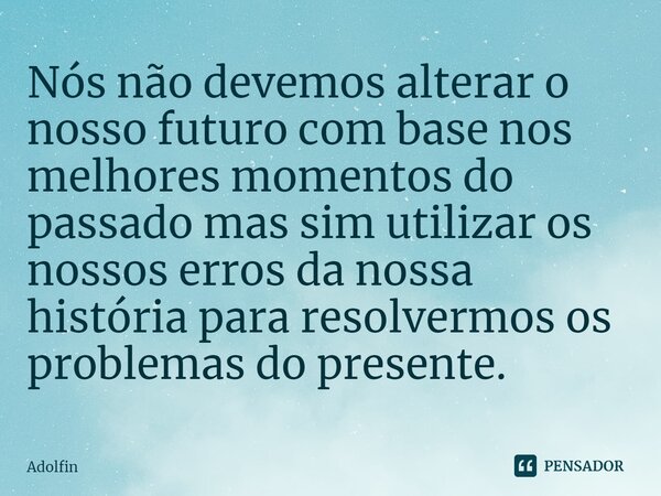 ⁠Nós não devemos alterar o nosso futuro com base nos melhores momentos do passado mas sim utilizar os nossos erros da nossa história para resolvermos os problem... Frase de Adolfin.